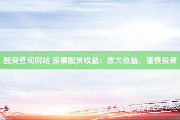 配资查询网站 股票配资收益：放大收益，谨慎投资