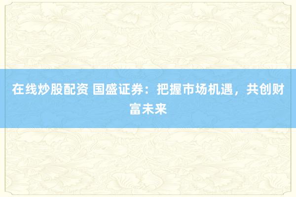 在线炒股配资 国盛证券：把握市场机遇，共创财富未来