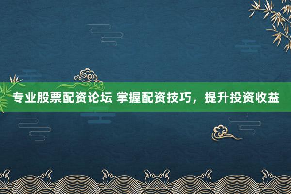 专业股票配资论坛 掌握配资技巧，提升投资收益