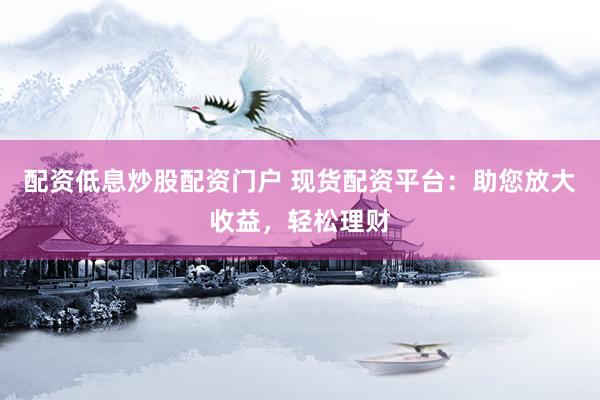配资低息炒股配资门户 现货配资平台：助您放大收益，轻松理财
