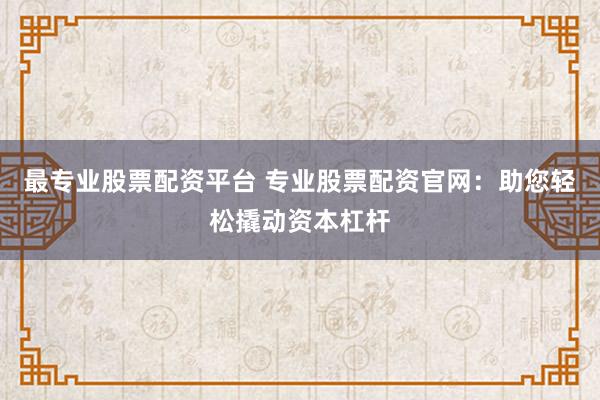 最专业股票配资平台 专业股票配资官网：助您轻松撬动资本杠杆