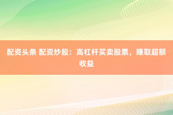 配资头条 配资炒股：高杠杆买卖股票，赚取超额收益