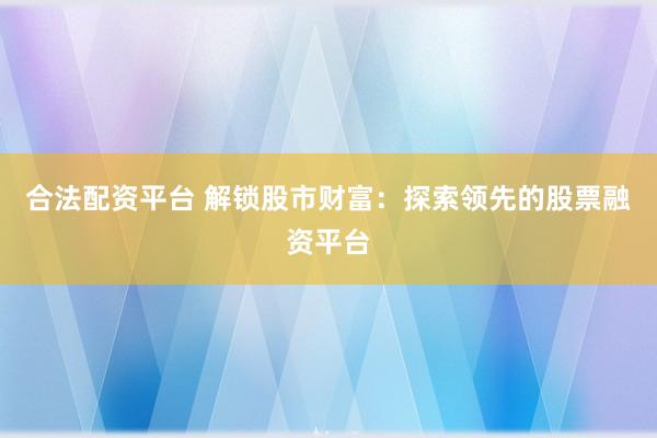 合法配资平台 解锁股市财富：探索领先的股票融资平台