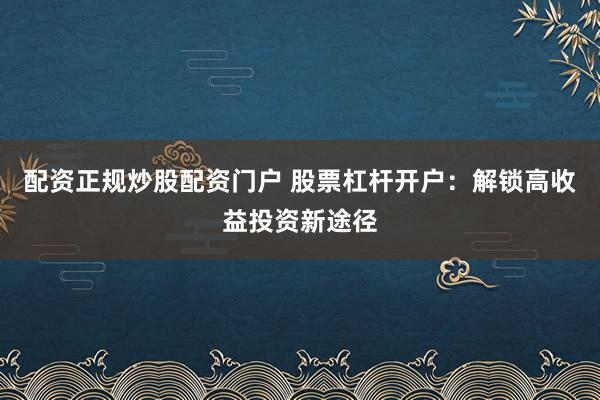 配资正规炒股配资门户 股票杠杆开户：解锁高收益投资新途径