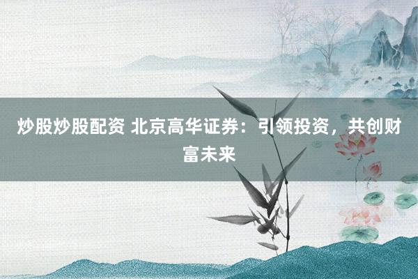 炒股炒股配资 北京高华证券：引领投资，共创财富未来