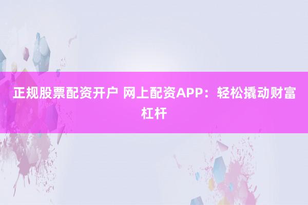正规股票配资开户 网上配资APP：轻松撬动财富杠杆