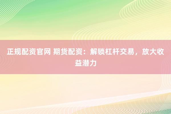 正规配资官网 期货配资：解锁杠杆交易，放大收益潜力
