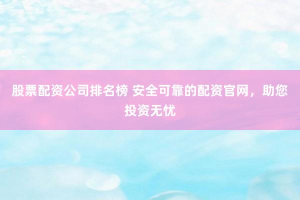 股票配资公司排名榜 安全可靠的配资官网，助您投资无忧