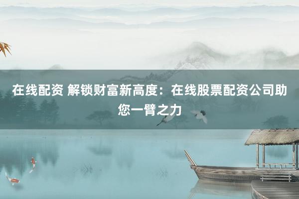 在线配资 解锁财富新高度：在线股票配资公司助您一臂之力