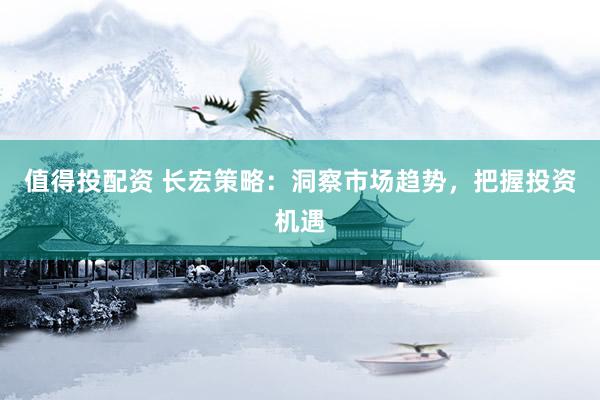 值得投配资 长宏策略：洞察市场趋势，把握投资机遇