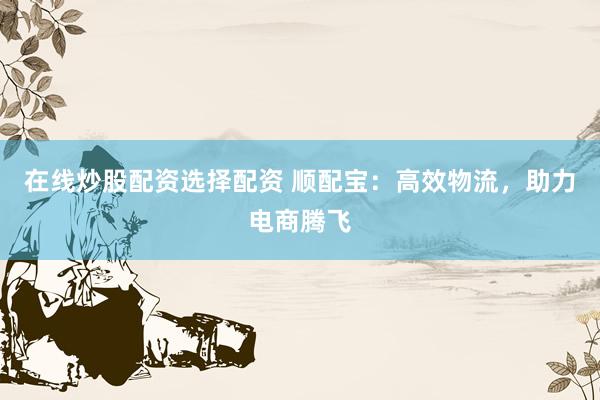在线炒股配资选择配资 顺配宝：高效物流，助力电商腾飞