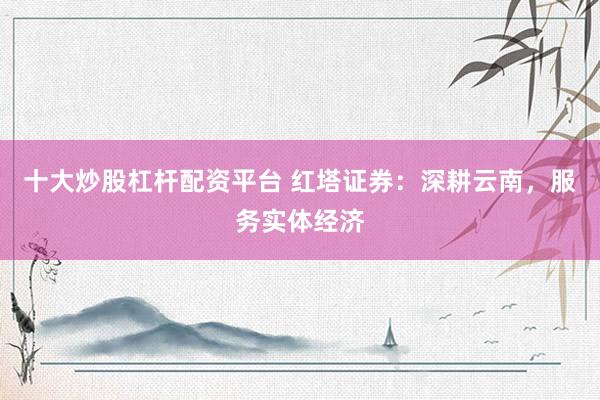 十大炒股杠杆配资平台 红塔证券：深耕云南，服务实体经济