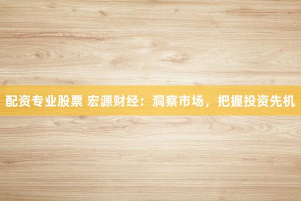 配资专业股票 宏源财经：洞察市场，把握投资先机