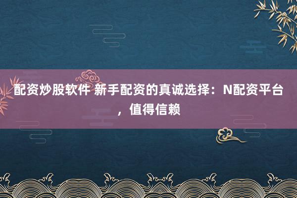 配资炒股软件 新手配资的真诚选择：N配资平台，值得信赖