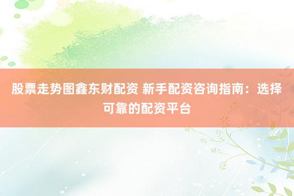 股票走势图鑫东财配资 新手配资咨询指南：选择可靠的配资平台