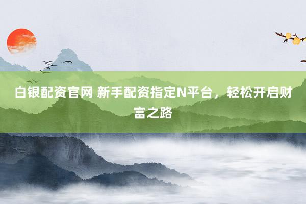 白银配资官网 新手配资指定N平台，轻松开启财富之路