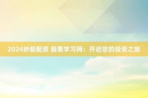 2024炒股配资 股票学习网：开启您的投资之旅