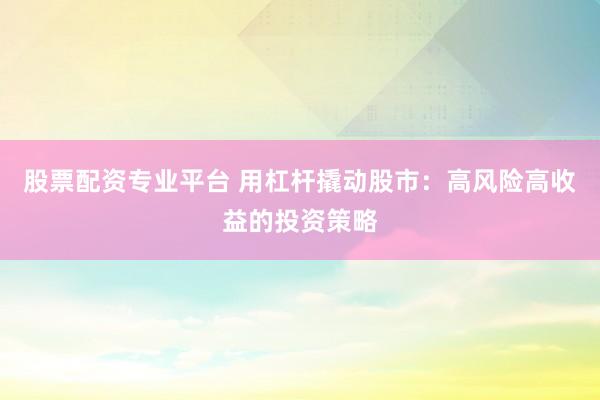 股票配资专业平台 用杠杆撬动股市：高风险高收益的投资策略
