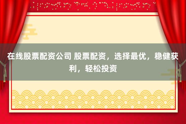 在线股票配资公司 股票配资，选择最优，稳健获利，轻松投资