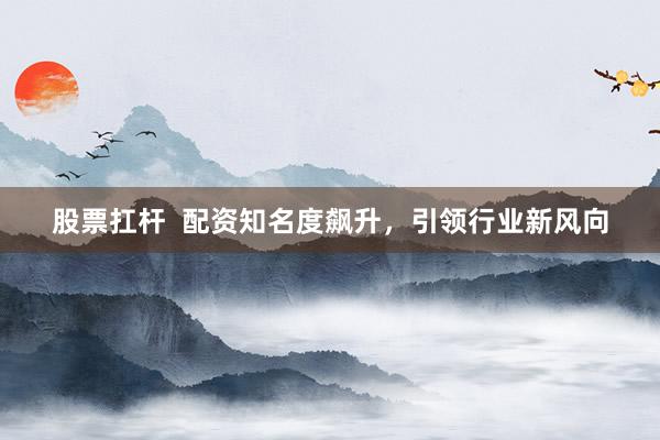 股票扛杆  配资知名度飙升，引领行业新风向