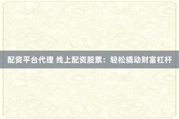 配资平台代理 线上配资股票：轻松撬动财富杠杆