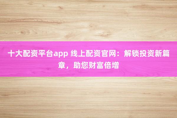 十大配资平台app 线上配资官网：解锁投资新篇章，助您财富倍增