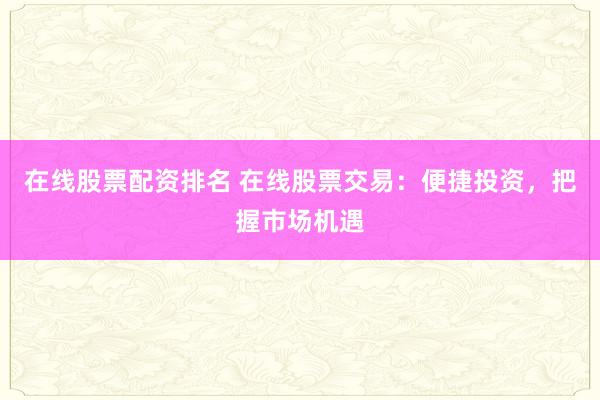 在线股票配资排名 在线股票交易：便捷投资，把握市场机遇
