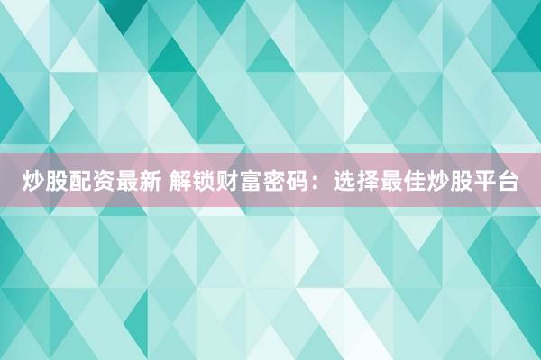 炒股配资最新 解锁财富密码：选择最佳炒股平台