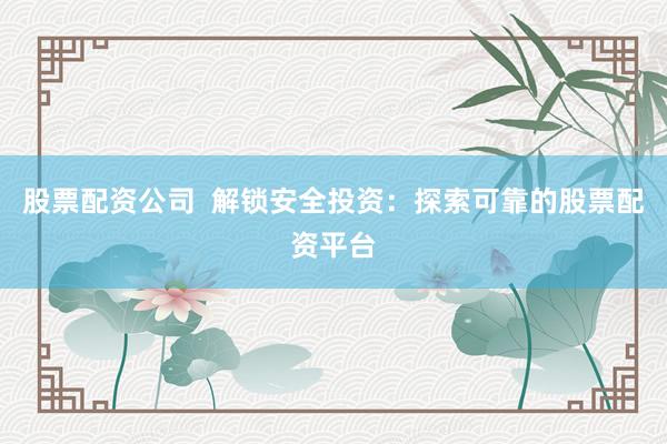 股票配资公司  解锁安全投资：探索可靠的股票配资平台