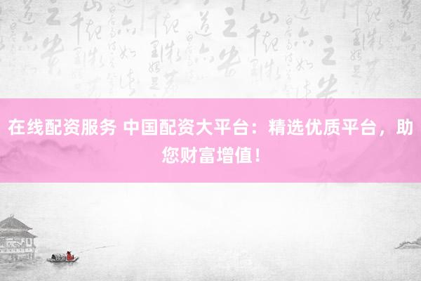 在线配资服务 中国配资大平台：精选优质平台，助您财富增值！