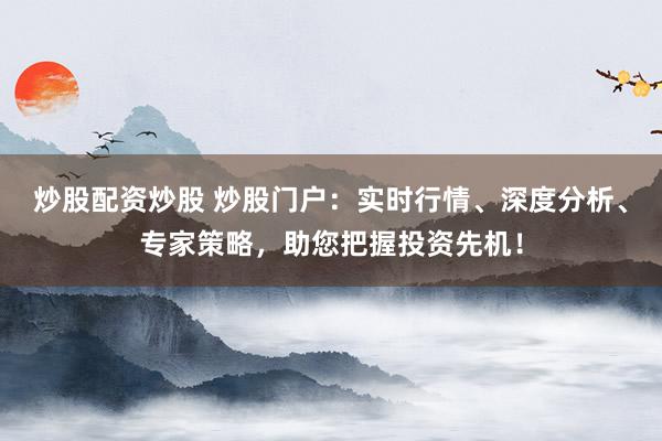炒股配资炒股 炒股门户：实时行情、深度分析、专家策略，助您把握投资先机！