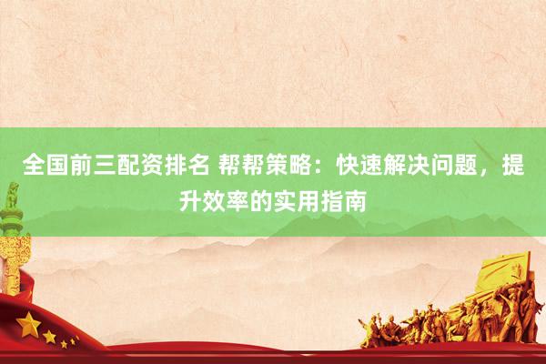 全国前三配资排名 帮帮策略：快速解决问题，提升效率的实用指南
