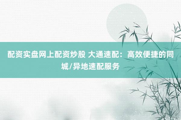 配资实盘网上配资炒股 大通速配：高效便捷的同城/异地速配服务