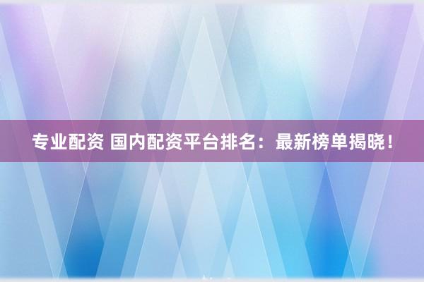 专业配资 国内配资平台排名：最新榜单揭晓！