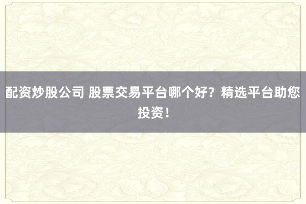 配资炒股公司 股票交易平台哪个好？精选平台助您投资！