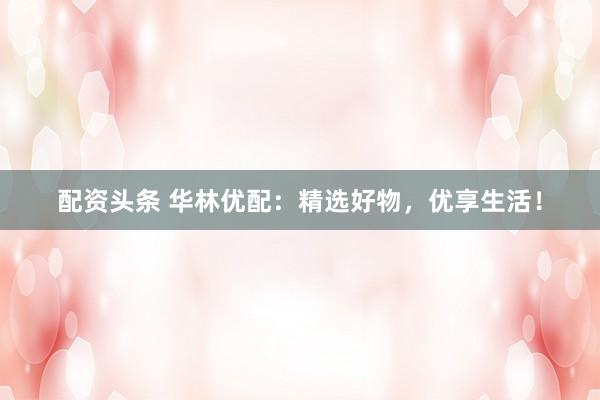 配资头条 华林优配：精选好物，优享生活！