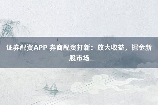 证券配资APP 券商配资打新：放大收益，掘金新股市场