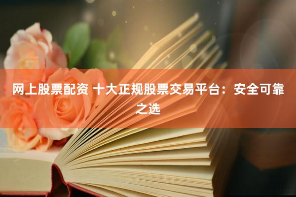 网上股票配资 十大正规股票交易平台：安全可靠之选