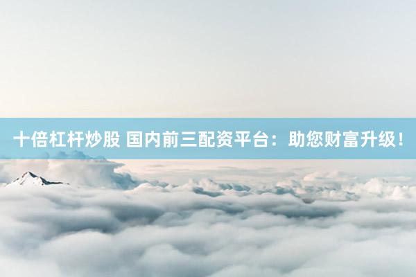 十倍杠杆炒股 国内前三配资平台：助您财富升级！