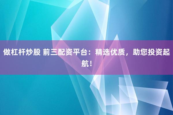 做杠杆炒股 前三配资平台：精选优质，助您投资起航！