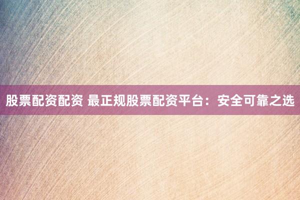 股票配资配资 最正规股票配资平台：安全可靠之选