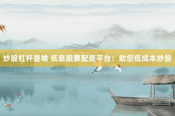 炒股杠杆是啥 低息股票配资平台：助您低成本炒股