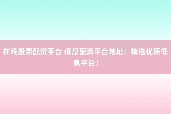 在线股票配资平台 低息配资平台地址：精选优质低息平台！