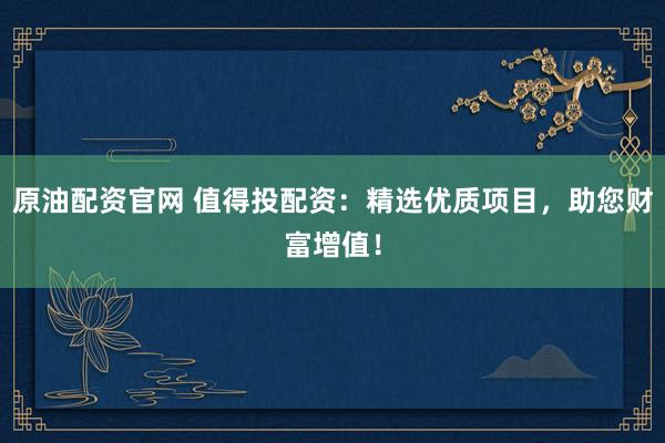 原油配资官网 值得投配资：精选优质项目，助您财富增值！