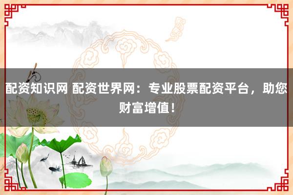 配资知识网 配资世界网：专业股票配资平台，助您财富增值！