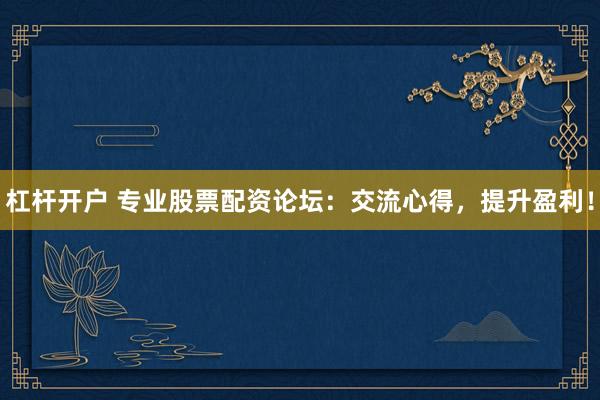 杠杆开户 专业股票配资论坛：交流心得，提升盈利！