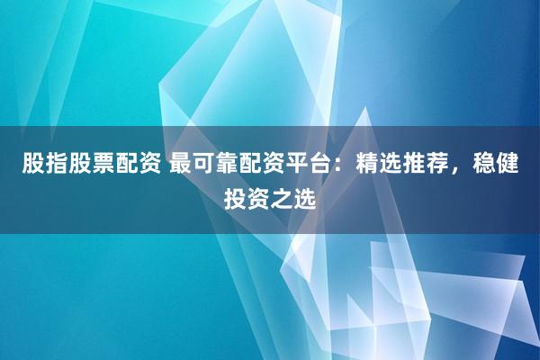 股指股票配资 最可靠配资平台：精选推荐，稳健投资之选