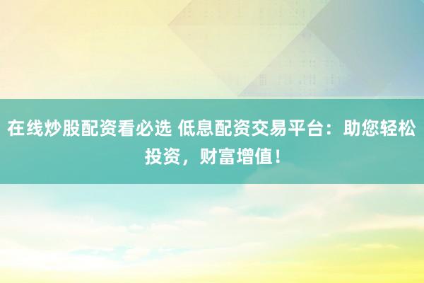 在线炒股配资看必选 低息配资交易平台：助您轻松投资，财富增值！