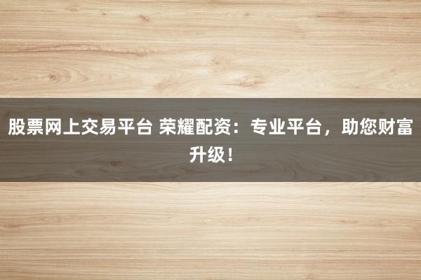 股票网上交易平台 荣耀配资：专业平台，助您财富升级！
