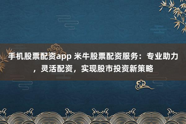 手机股票配资app 米牛股票配资服务：专业助力，灵活配资，实现股市投资新策略